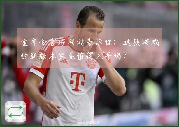 金年会官方网站告诉你：这款游戏的新版本究竟值得入手吗？
